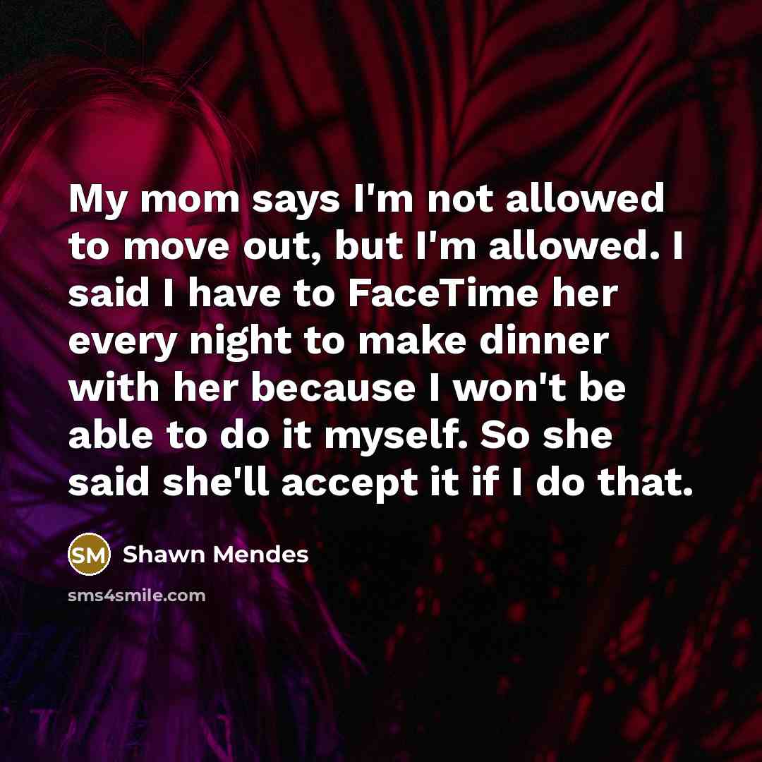 “My mom says I'm not allowed to move out, but I'm allowed. I said I have to FaceTime her every night to make dinner with her because I won't be able to do it myself. So she said she'll accept it if I do that.” quote by Shawn Mendes