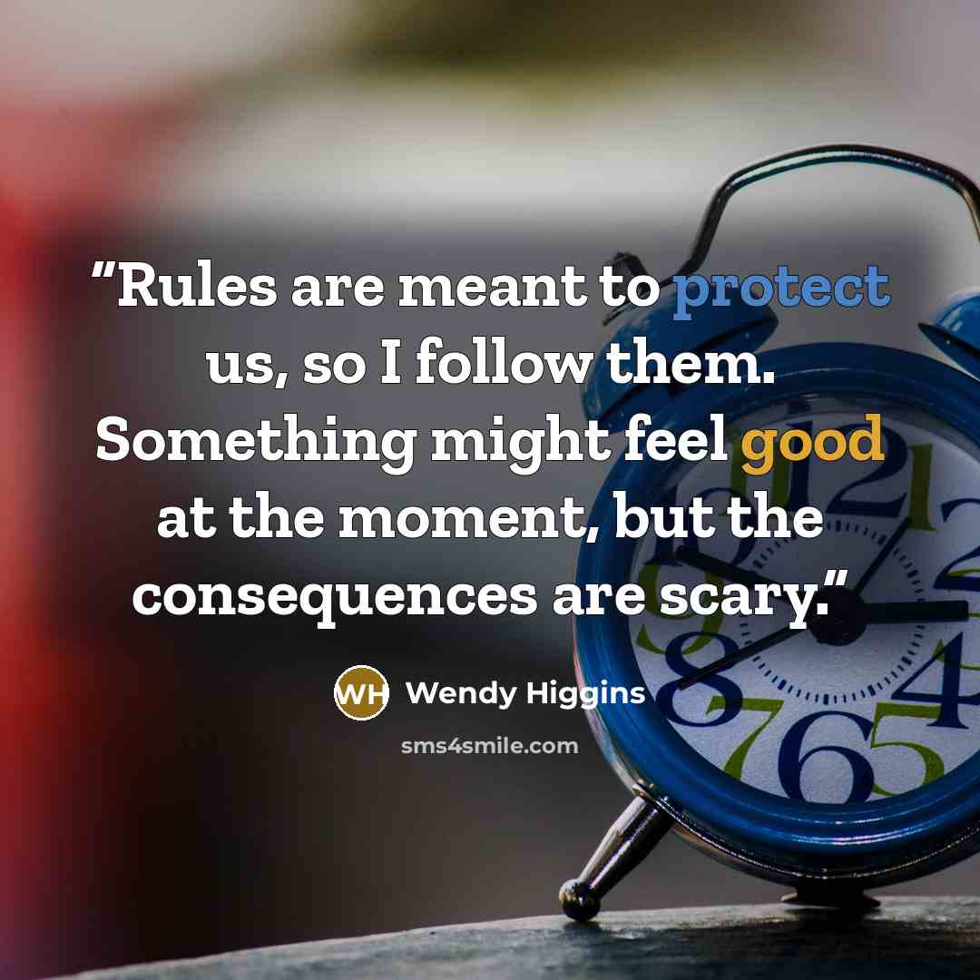 “Rules are meant to protect us, so I follow them. Something might feel good at the moment, but the consequences are scary.” quote by Wendy Higgins