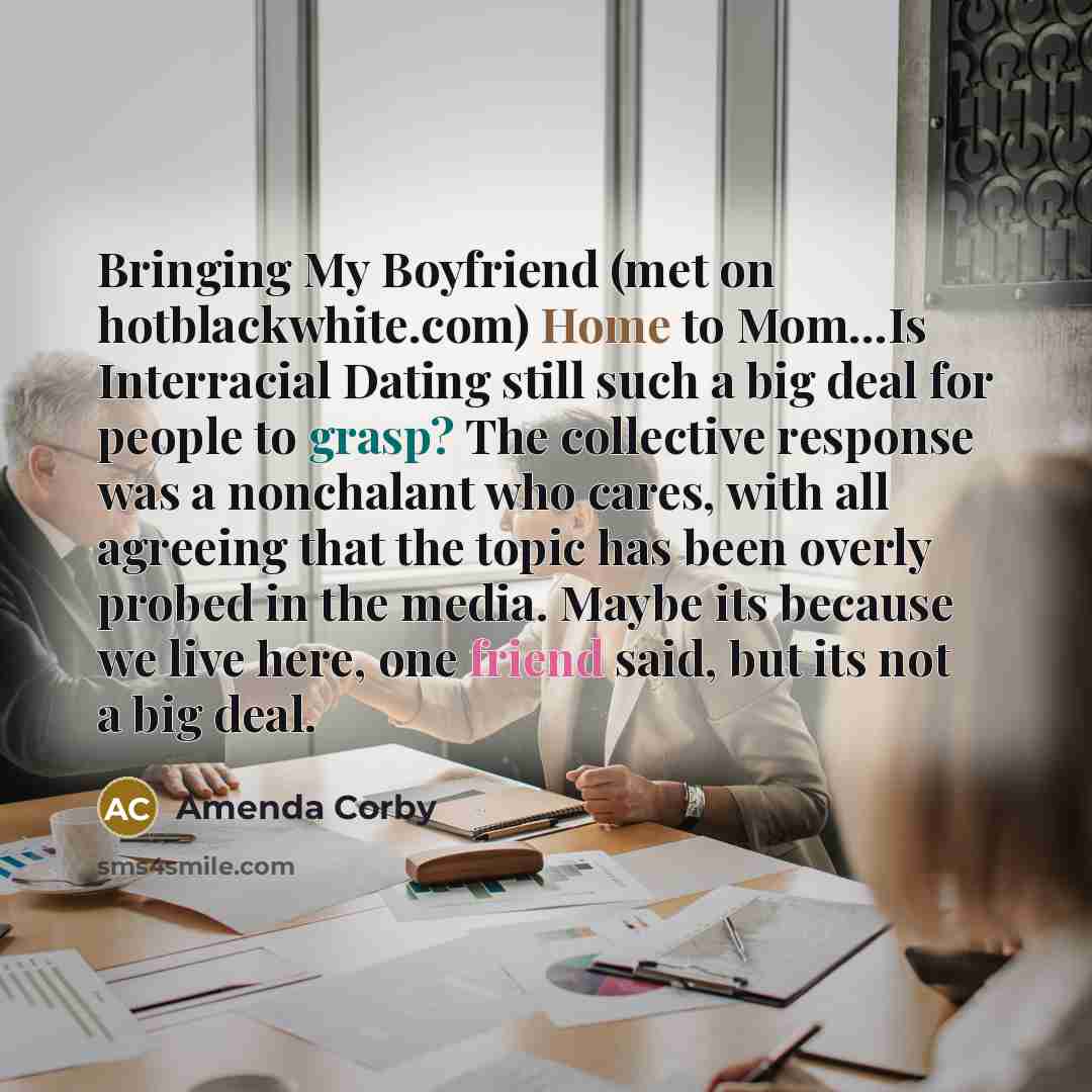 “Bringing My Boyfriend (met on hotblackwhite.com) Home to Mom...Is Interracial Dating still such a big deal for people to grasp? The collective response was a nonchalant who cares, with all agreeing that the topic has been overly probed in the media. Maybe its because we live here, one friend said…” quote by Amenda Corby