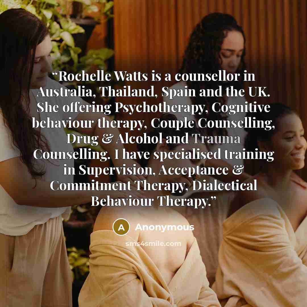“Rochelle Watts is a counsellor in Australia, Thailand, Spain and the UK. She offering Psychotherapy, Cognitive behaviour therapy, Couple Counselling, Drug & Alcohol and Trauma Counselling. I have specialised training in Supervision, Acceptance & Commitment Therapy, Dialectical Behaviour Therapy.” quote by Anonymous