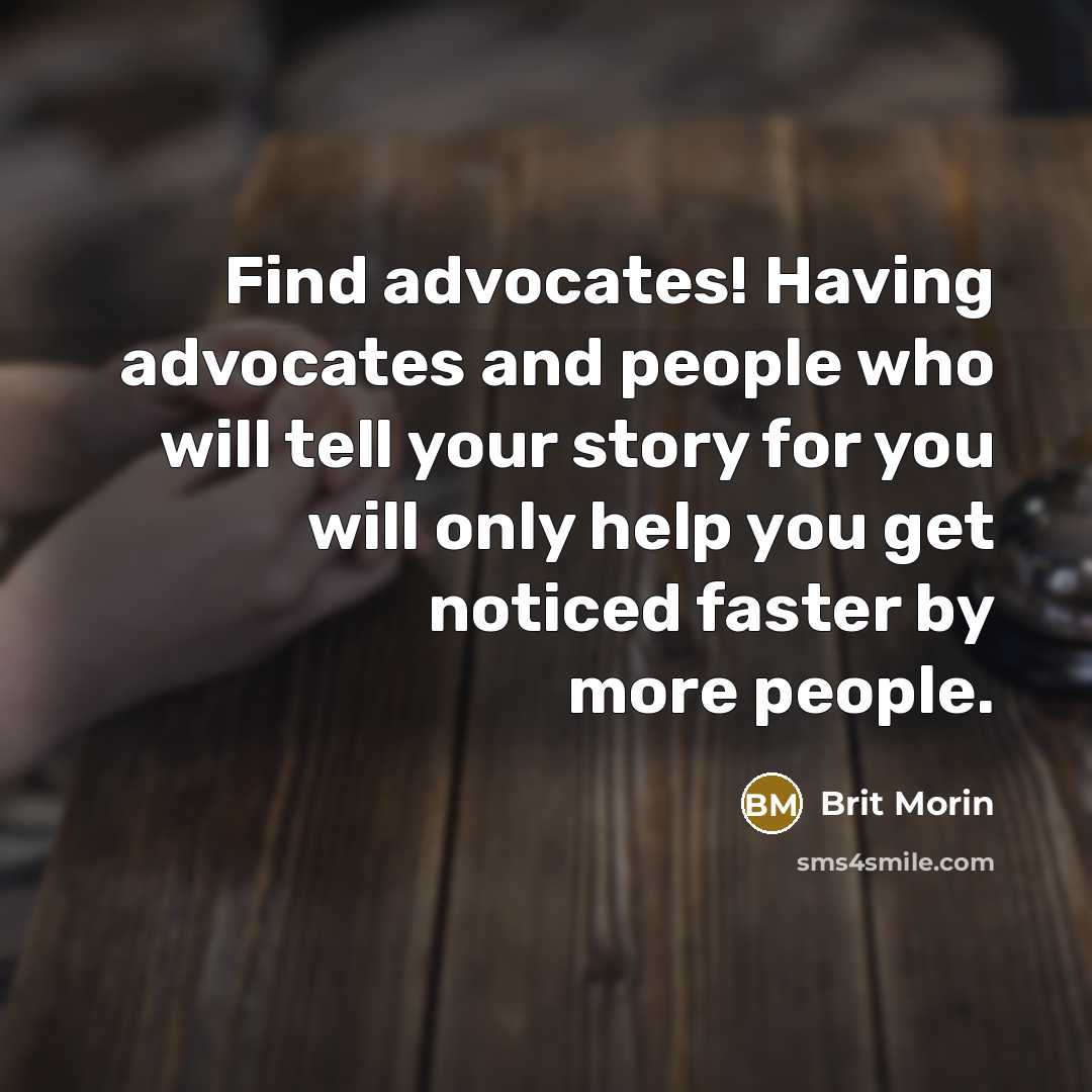 “Find advocates! Having advocates and people who will tell your story for you will only help you get noticed faster by more people.” quote by Brit Morin