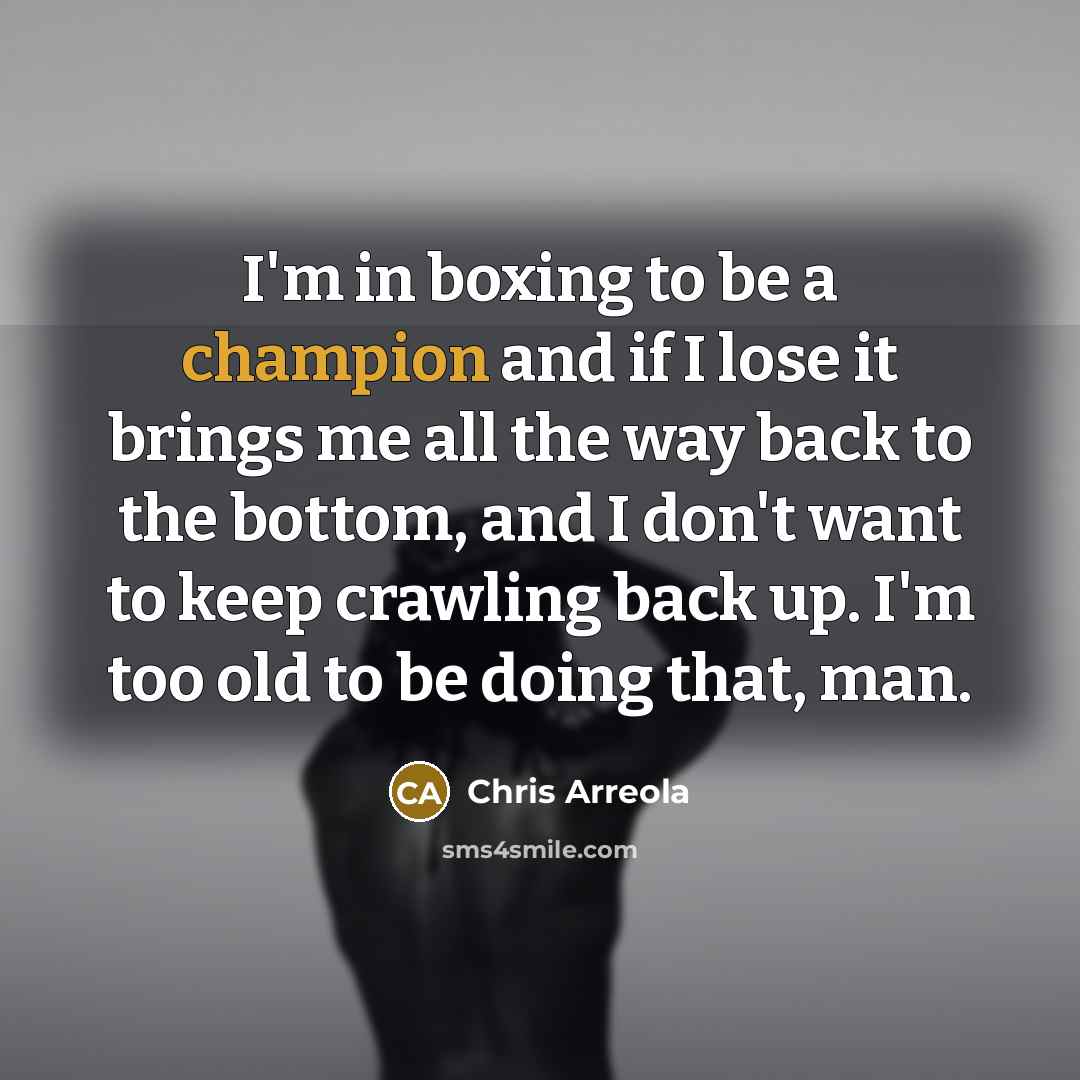 “I'm in boxing to be a champion and if I lose it brings me all the way back to the bottom, and I don't want to keep crawling back up. I'm too old to be doing that, man.” quote by Chris Arreola