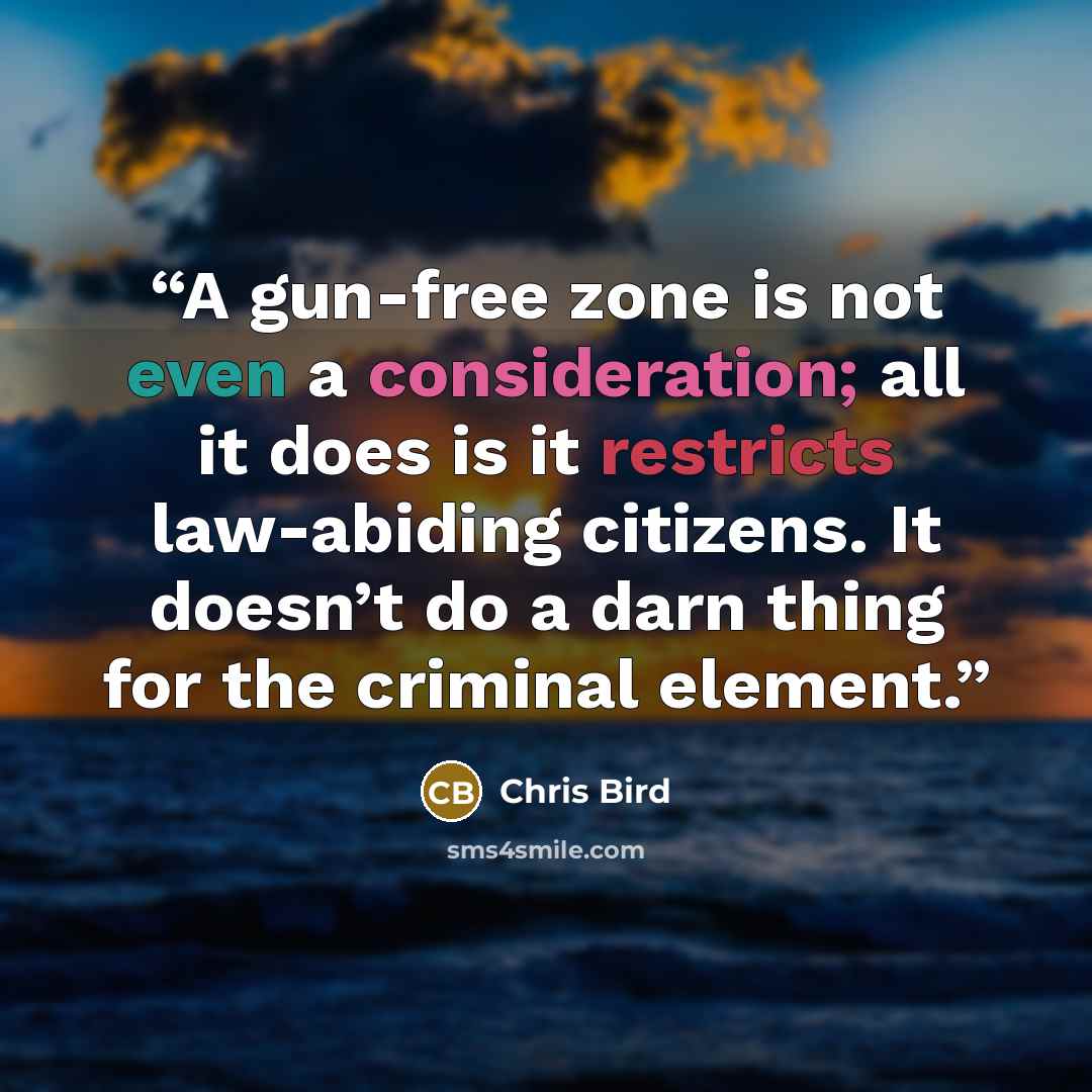 “A gun-free zone is not even a consideration; all it does is it restricts law-abiding citizens. It doesn’t do a darn thing for the criminal element.” quote by Chris Bird