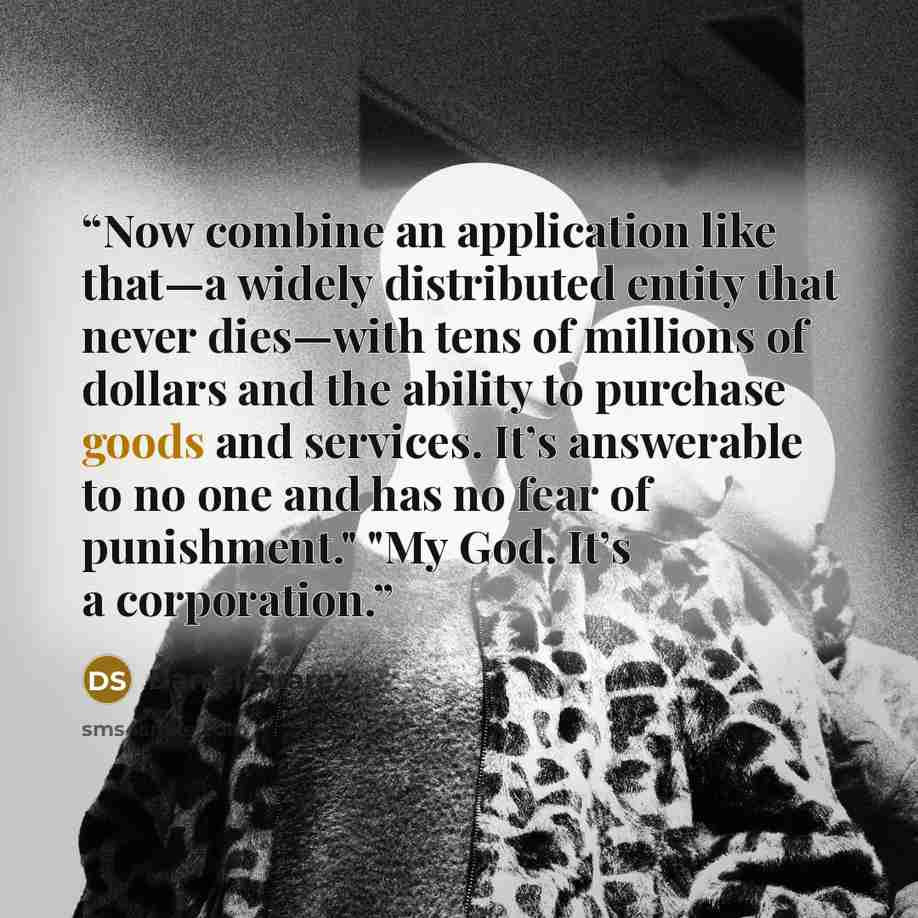“Now combine an application like that—a widely distributed entity that never dies—with tens of millions of dollars and the ability to purchase goods and services. It’s answerable to no one and has no fear of punishment." "My God. It’s a corporation.” quote by Daniel Suarez