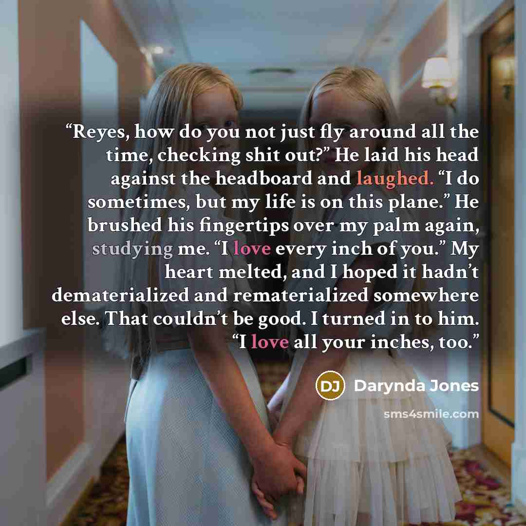 “Reyes, how do you not just fly around all the time, checking shit out?” He laid his head against the headboard and laughed. “I do sometimes, but my life is on this plane.” He brushed his fingertips over my palm again, studying me. “I love every inch of you.” My heart melted, and I hoped it hadn’t…” quote by Darynda Jones