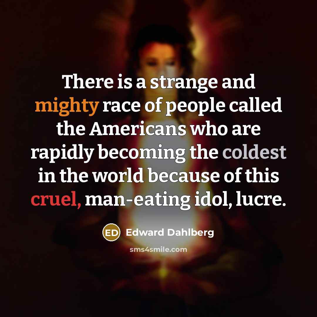 “There is a strange and mighty race of people called the Americans who are rapidly becoming the coldest in the world because of this cruel, man-eating idol, lucre.” quote by Edward Dahlberg