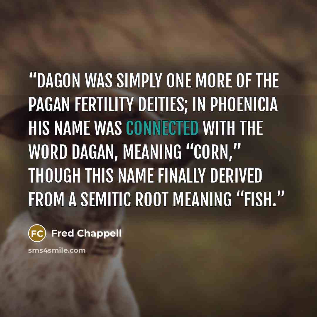 “Dagon was simply one more of the pagan fertility deities; in Phoenicia his name was connected with the word dagan, meaning “corn,” though this name finally derived from a Semitic root meaning “fish.” quote by Fred Chappell