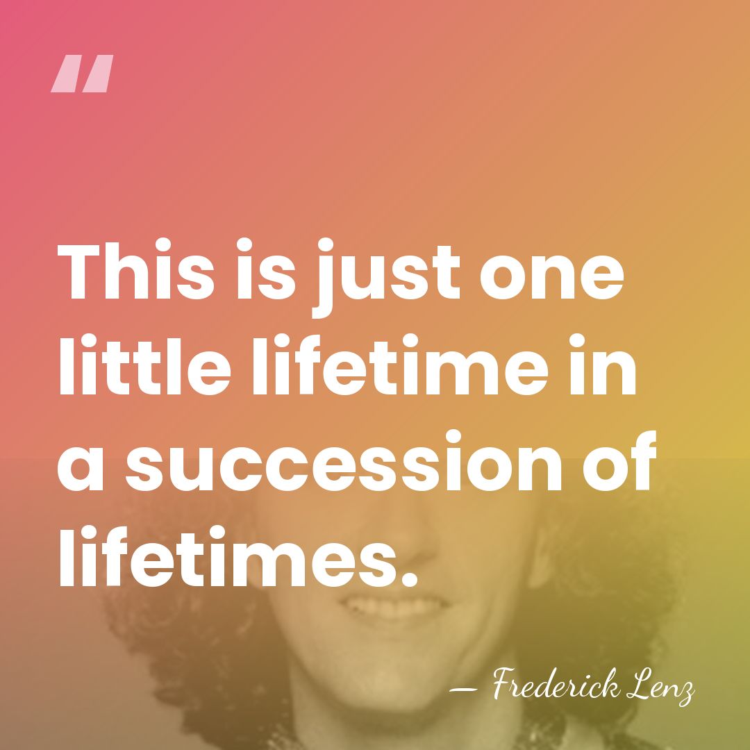 This is just one little lifetime in a succession of lifetimes. - Frederick Lenz