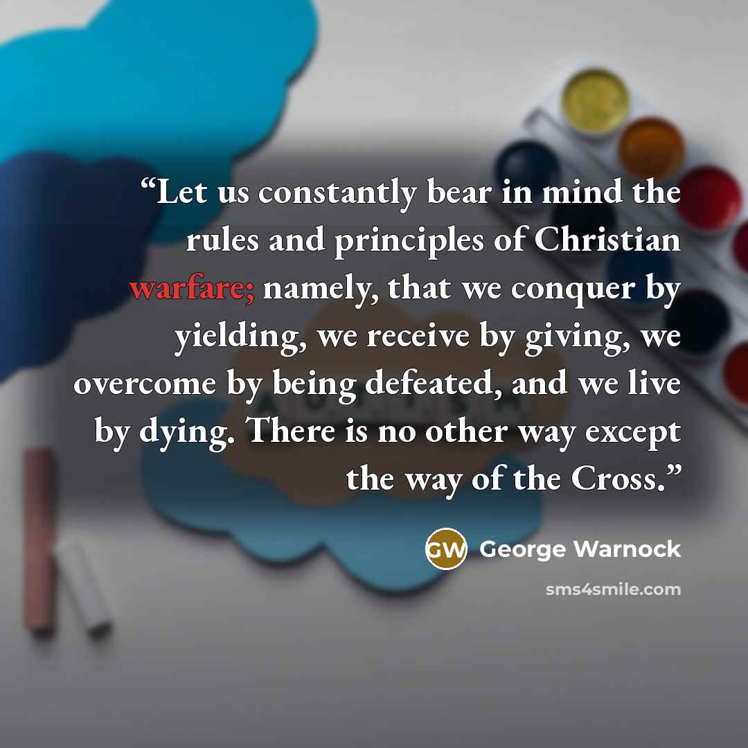 “Let us constantly bear in mind the rules and principles of Christian warfare; namely, that we conquer by yielding, we receive by giving, we overcome by being defeated, and we live by dying. There is no other way except the way of the Cross.” quote by George Warnock
