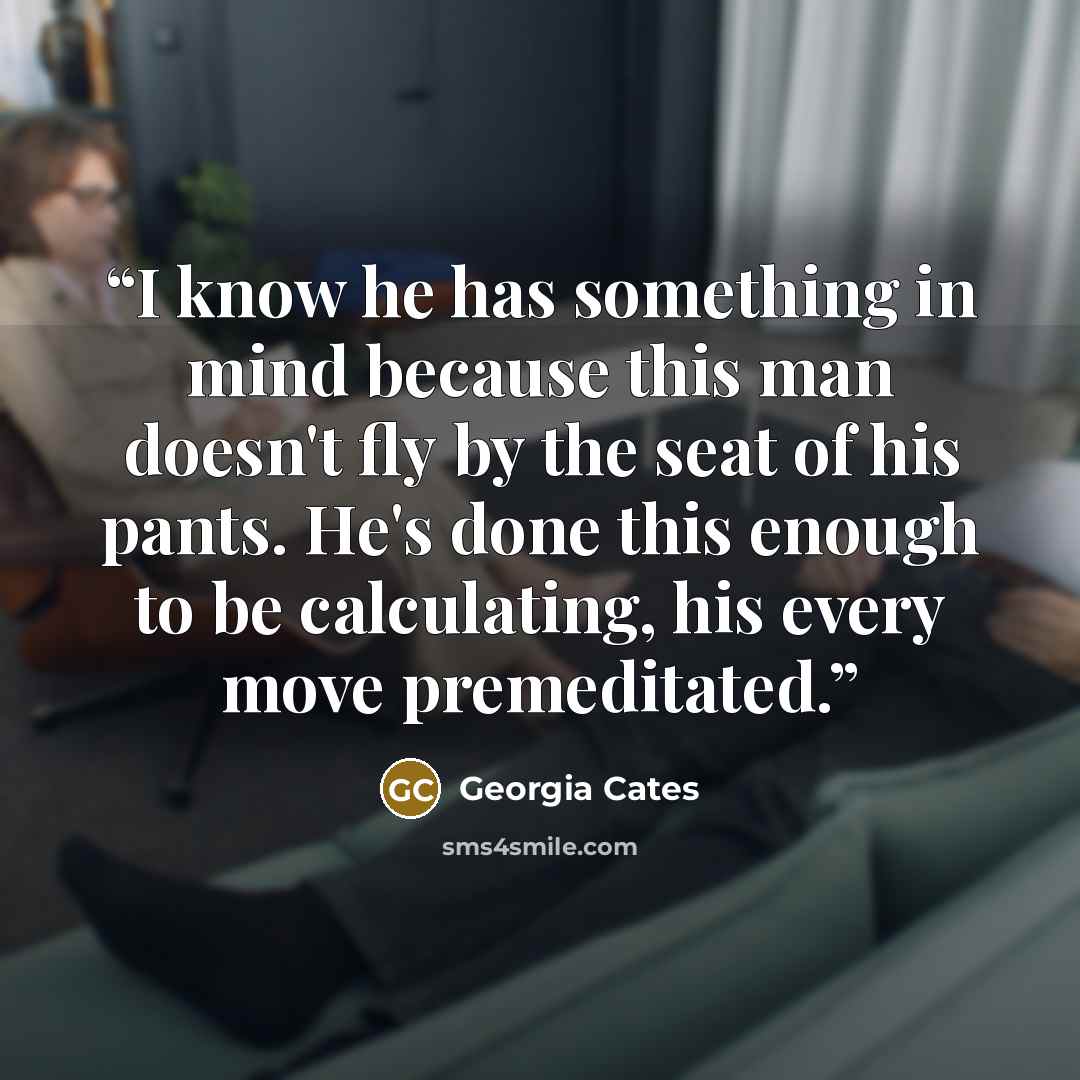“I know he has something in mind because this man doesn't fly by the seat of his pants. He's done this enough to be calculating, his every move premeditated.” quote by Georgia Cates