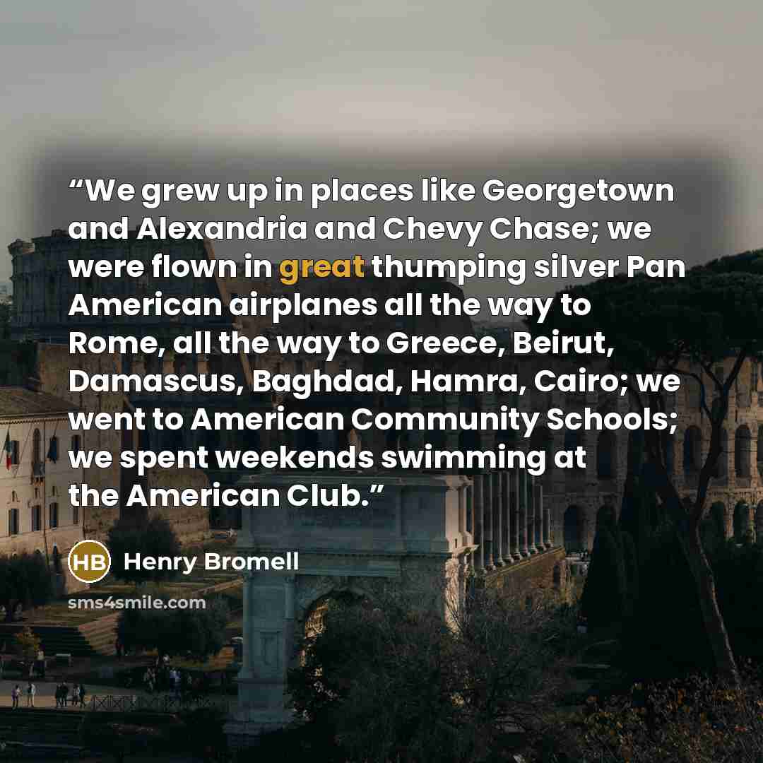 “We grew up in places like Georgetown and Alexandria and Chevy Chase; we were flown in great thumping silver Pan American airplanes all the way to Rome, all the way to Greece, Beirut, Damascus, Baghdad, Hamra, Cairo; we went to American Community Schools; we spent weekends swimming at the American…” quote by Henry Bromell