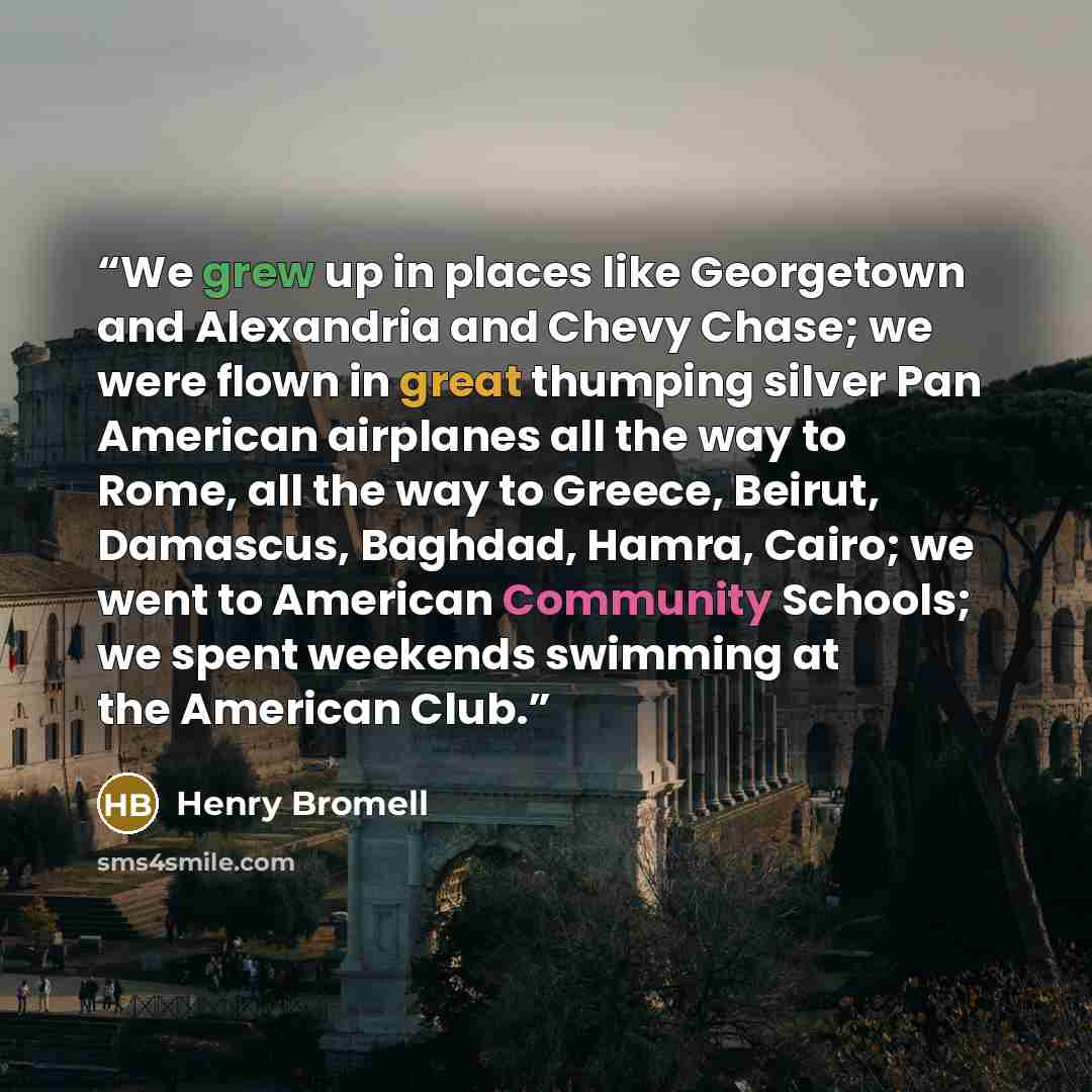 “We grew up in places like Georgetown and Alexandria and Chevy Chase; we were flown in great thumping silver Pan American airplanes all the way to Rome, all the way to Greece, Beirut, Damascus, Baghdad, Hamra, Cairo; we went to American Community Schools; we spent weekends swimming at the American…” quote by Henry Bromell