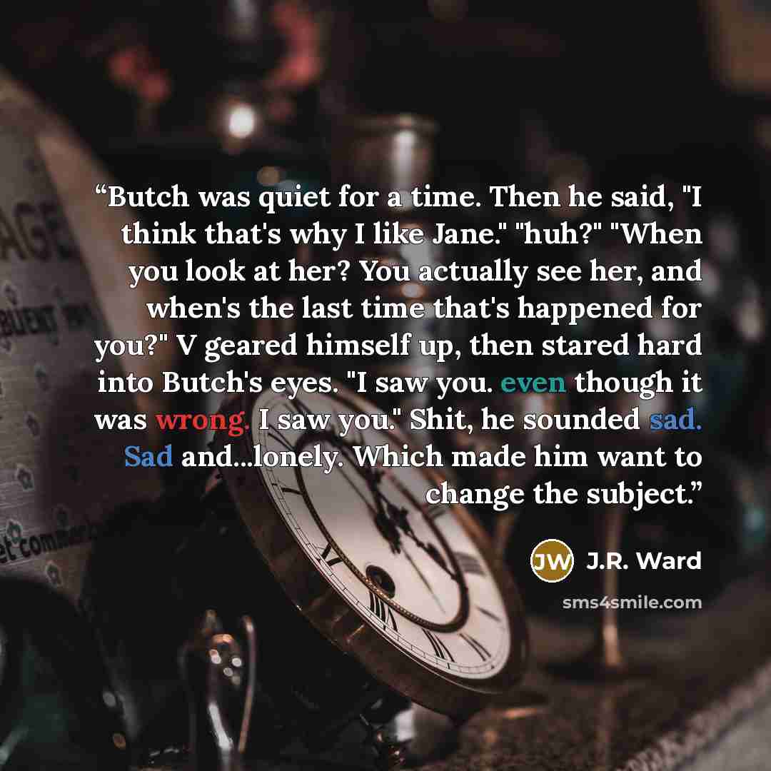 “Butch was quiet for a time. Then he said, "I think that's why I like Jane." "huh?" "When you look at her? You actually see her, and when's the last time that's happened for you?" V geared himself up, then stared hard into Butch's eyes. "I saw you. even though it was wrong. I saw you." Shit, he…” quote by J.R. Ward