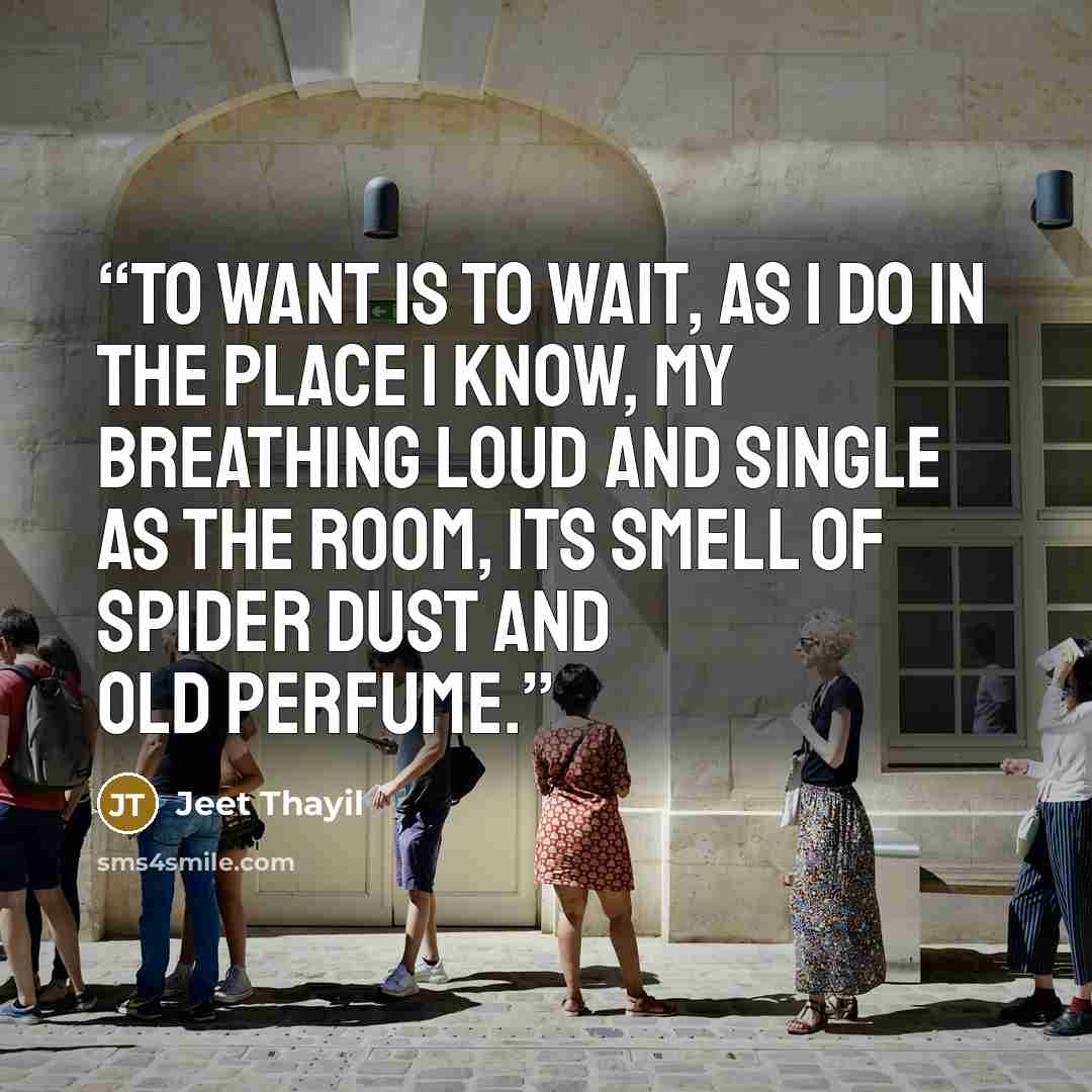“To want is to wait, as I do in the place I know, my breathing loud and single as the room, its smell of spider dust and old perfume.” quote by Jeet Thayil