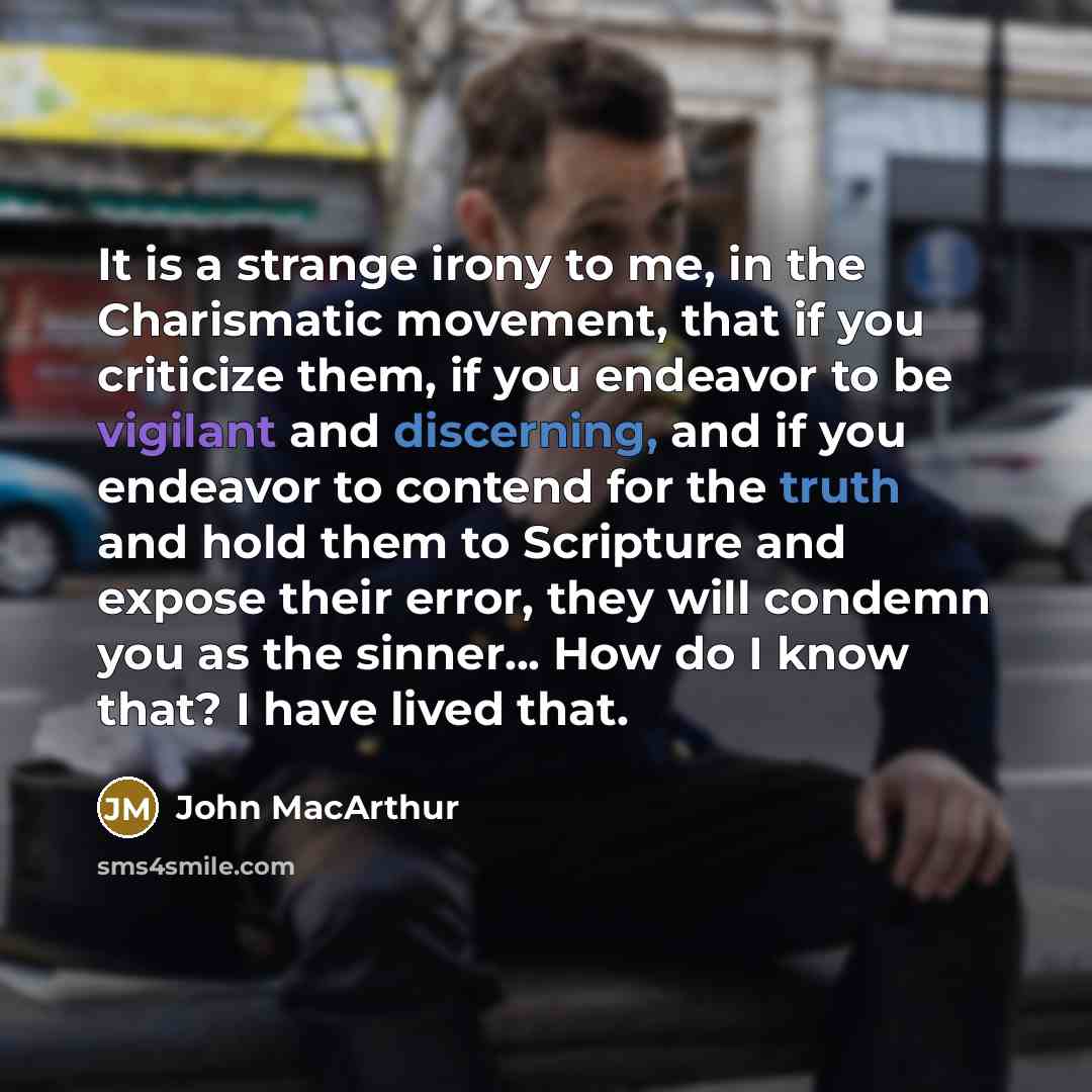 “It is a strange irony to me, in the Charismatic movement, that if you criticize them, if you endeavor to be vigilant and discerning, and if you endeavor to contend for the truth and hold them to Scripture and expose their error, they will condemn you as the sinner... How do I know that? I have…” quote by John MacArthur