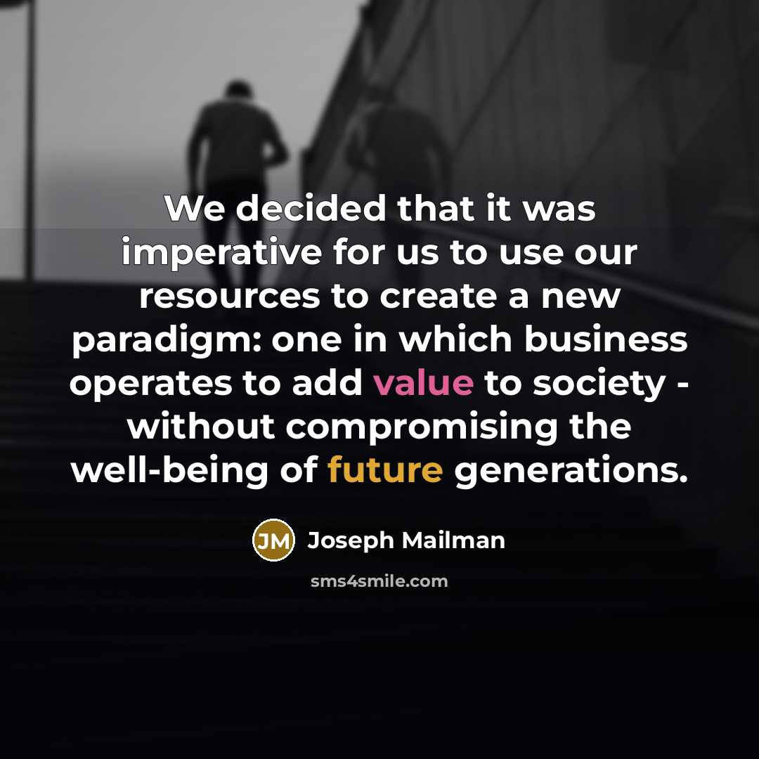 “We decided that it was imperative for us to use our resources to create a new paradigm: one in which business operates to add value to society - without compromising the well-being of future generations.” quote by Joseph Mailman