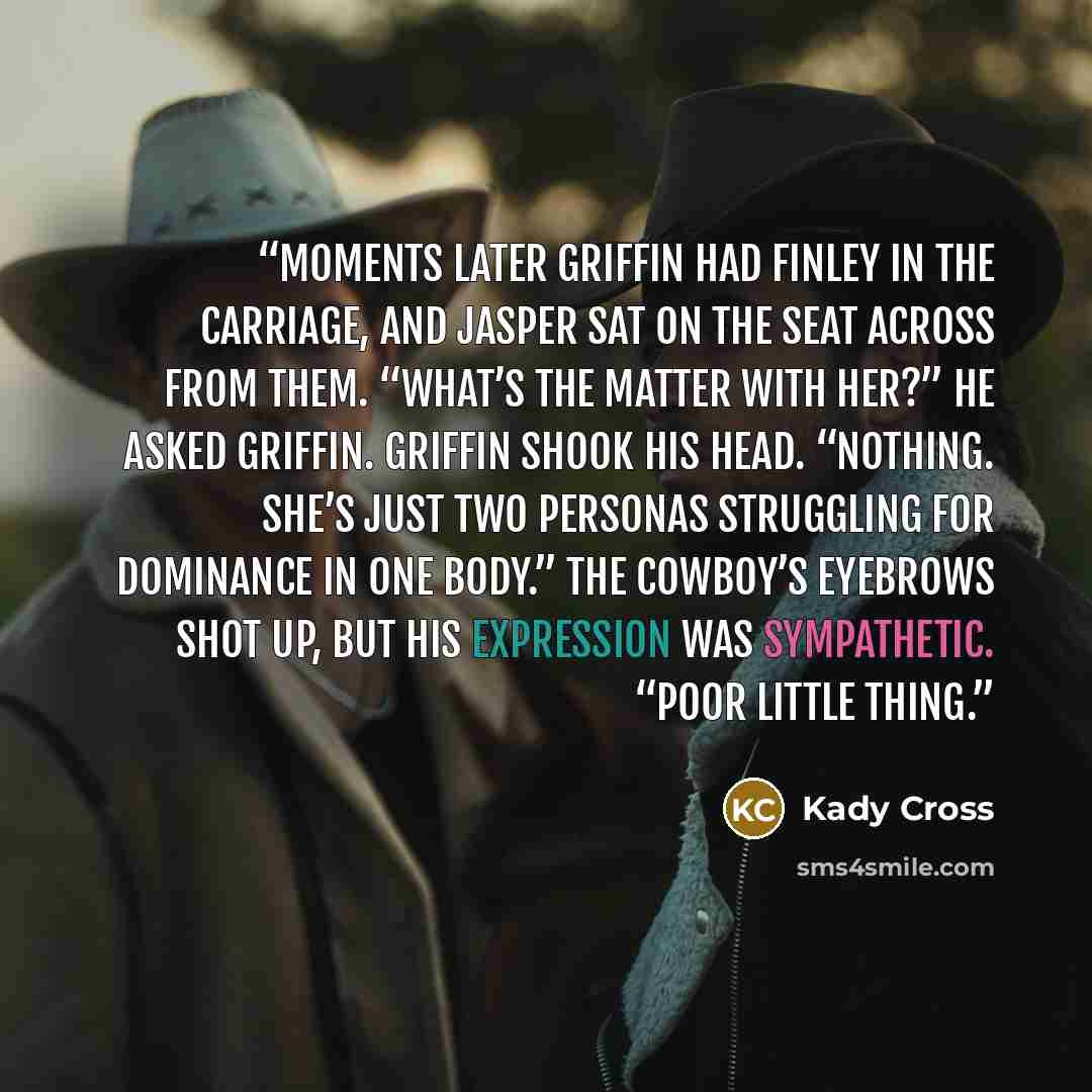 “Moments later Griffin had Finley in the carriage, and Jasper sat on the seat across from them. “What’s the matter with her?” he asked Griffin. Griffin shook his head. “Nothing. She’s just two personas struggling for dominance in one body.” The cowboy’s eyebrows shot up, but his expression was…” quote by Kady Cross
