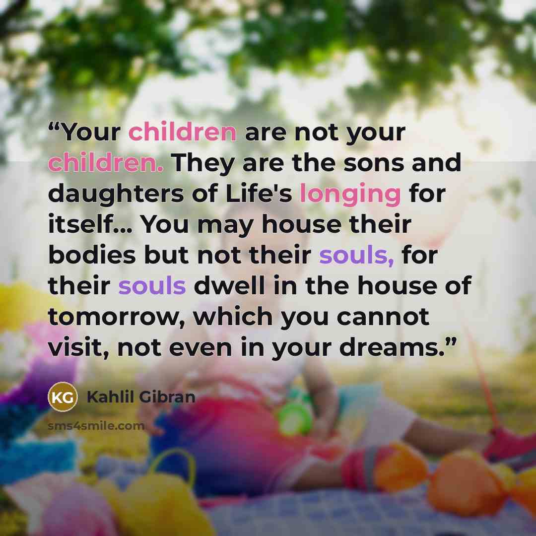 “Your children are not your children. They are the sons and daughters of Life's longing for itself... You may house their bodies but not their souls, for their souls dwell in the house of tomorrow, which you cannot visit, not even in your dreams.” quote by Kahlil Gibran
