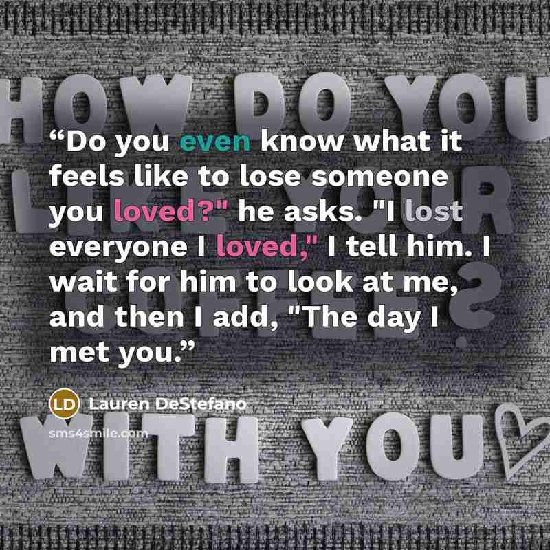 “Do you even know what it feels like to lose someone you loved?" he asks. "I lost everyone I loved," I tell him. I wait for him to look at me, and then I add, "The day I met you.” quote by Lauren DeStefano