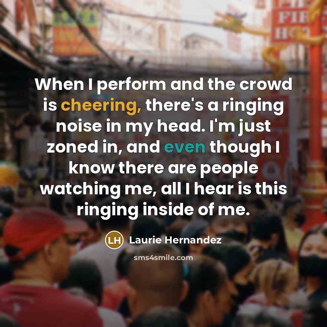 “When I perform and the crowd is cheering, there's a ringing noise in my head. I'm just zoned in, and even though I know there are people watching me, all I hear is this ringing inside of me.” quote by Laurie Hernandez