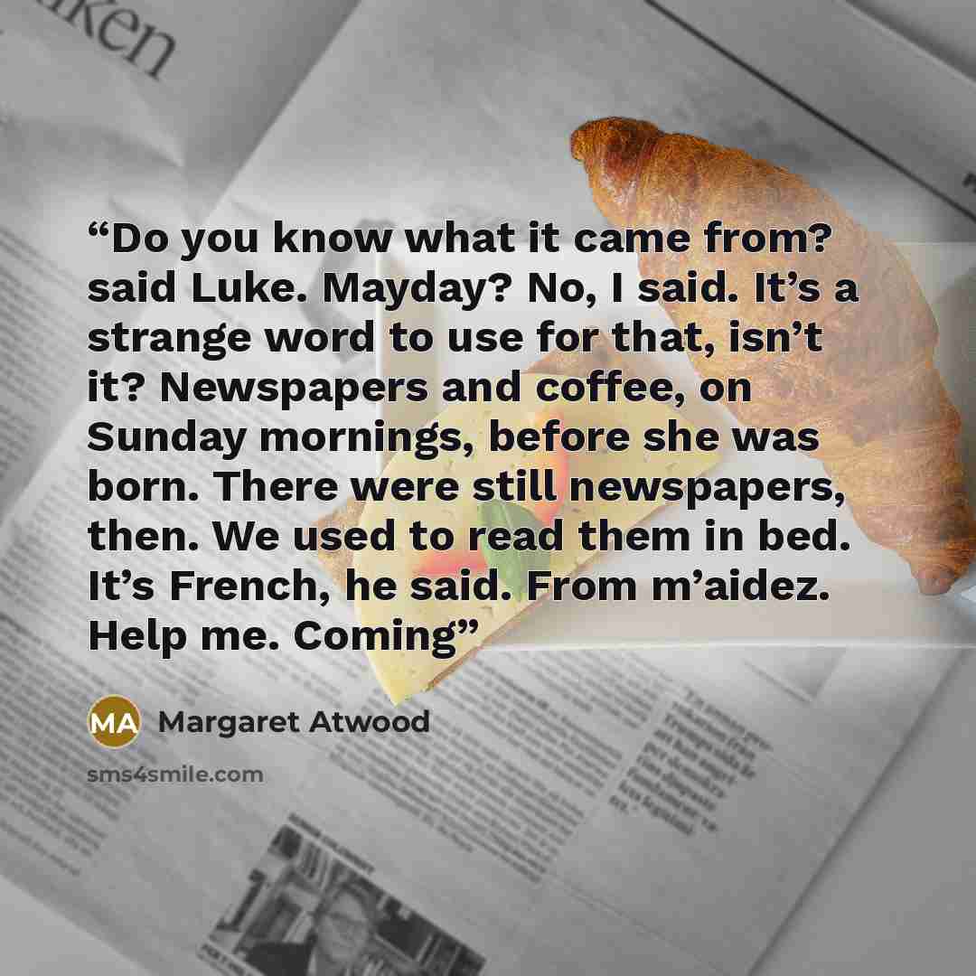 “Do you know what it came from? said Luke. Mayday? No, I said. It’s a strange word to use for that, isn’t it? Newspapers and coffee, on Sunday mornings, before she was born. There were still newspapers, then. We used to read them in bed. It’s French, he said. From m’aidez. Help me. Coming” quote by Margaret Atwood