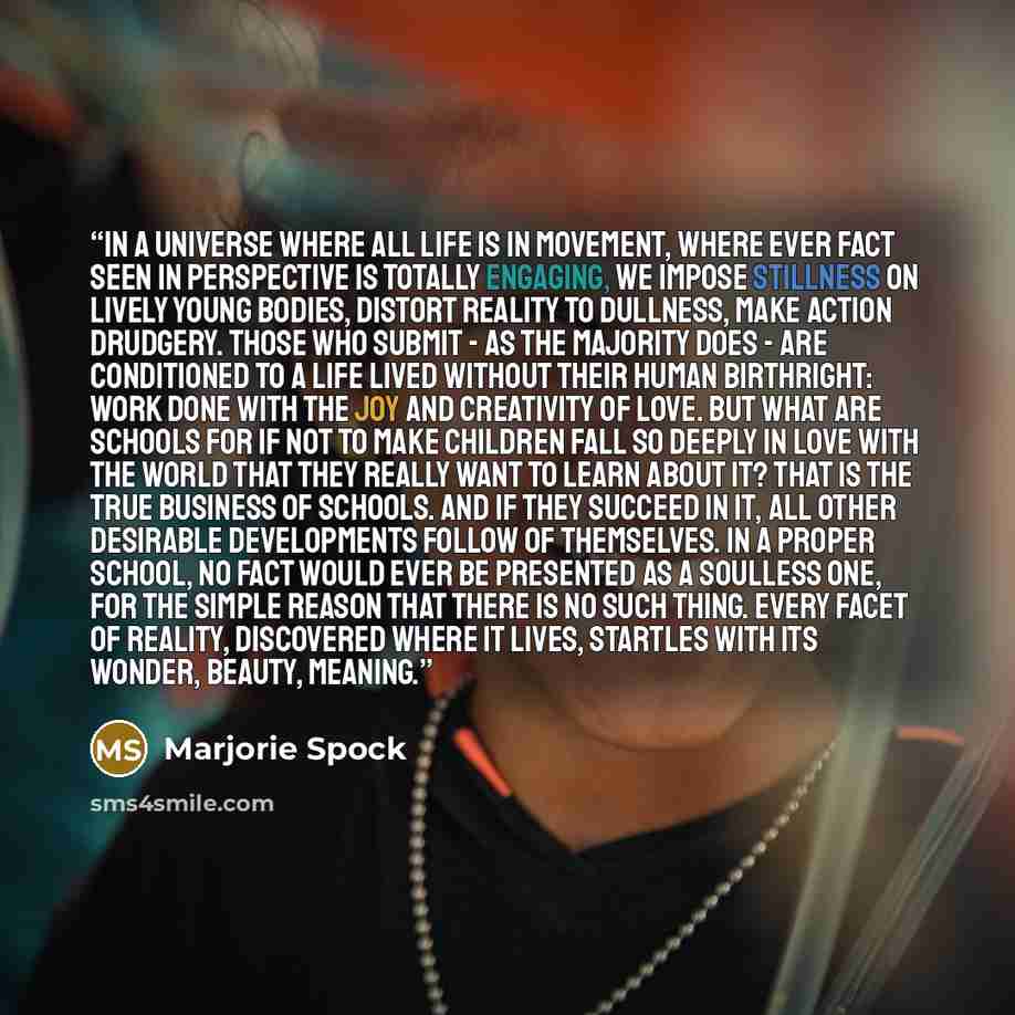 “In a universe where all life is in movement, where ever fact seen in perspective is totally engaging, we impose stillness on lively young bodies, distort reality to dullness, make action drudgery. Those who submit - as the majority does - are conditioned to a life lived without their human…” quote by Marjorie Spock