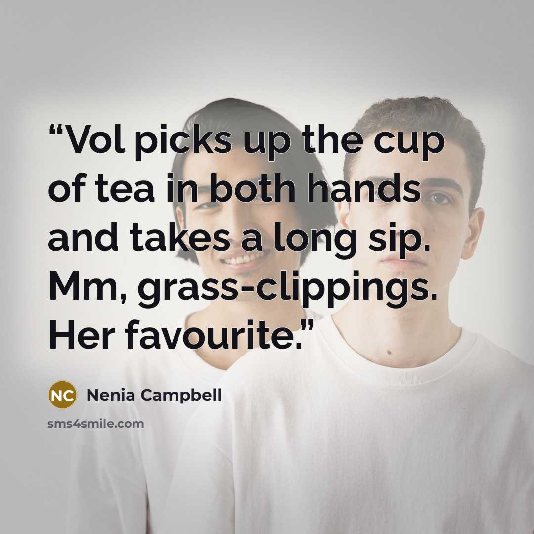 “Vol picks up the cup of tea in both hands and takes a long sip. Mm, grass-clippings. Her favourite.” quote by Nenia Campbell