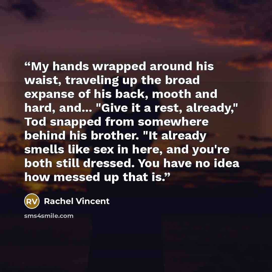 “My hands wrapped around his waist, traveling up the broad expanse of his back, mooth and hard, and... "Give it a rest, already," Tod snapped from somewhere behind his brother. "It already smells like sex in here, and you're both still dressed. You have no idea how messed up that is.” quote by Rachel Vincent