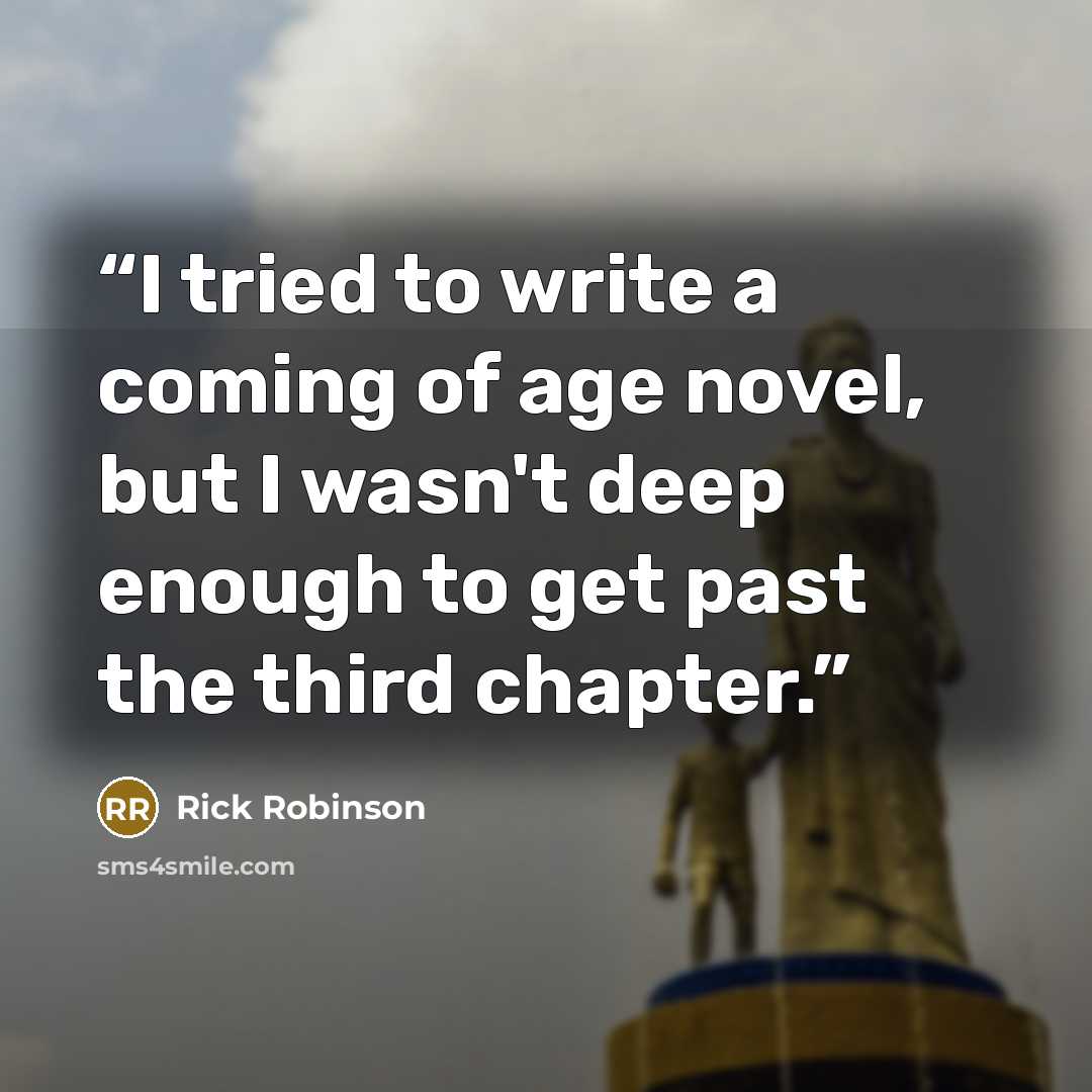 “I tried to write a coming of age novel, but I wasn't deep enough to get past the third chapter.” quote by Rick Robinson