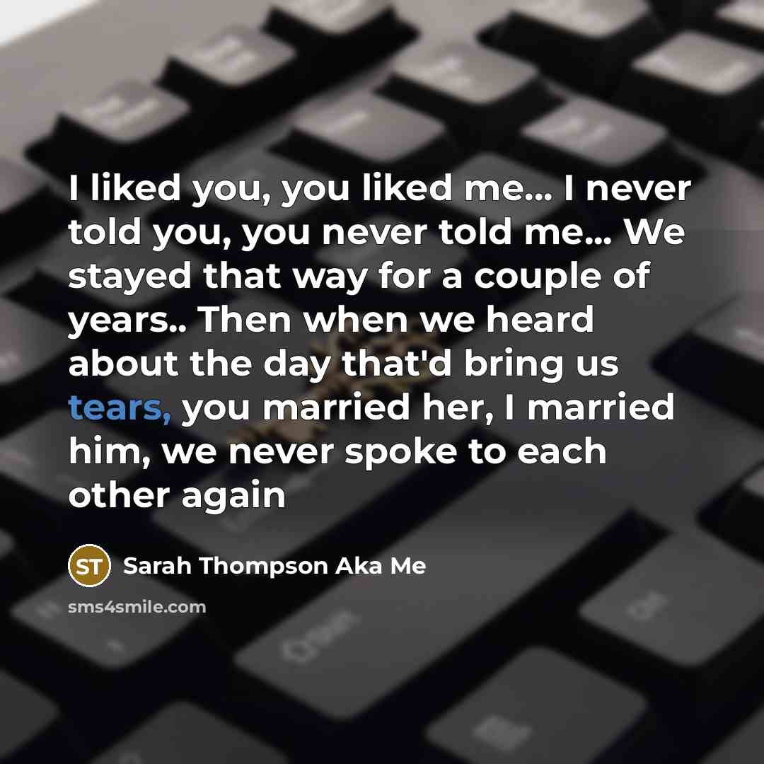 “I liked you, you liked me... I never told you, you never told me... We stayed that way for a couple of years.. Then when we heard about the day that'd bring us tears, you married her, I married him, we never spoke to each other again” quote by Sarah Thompson Aka Me