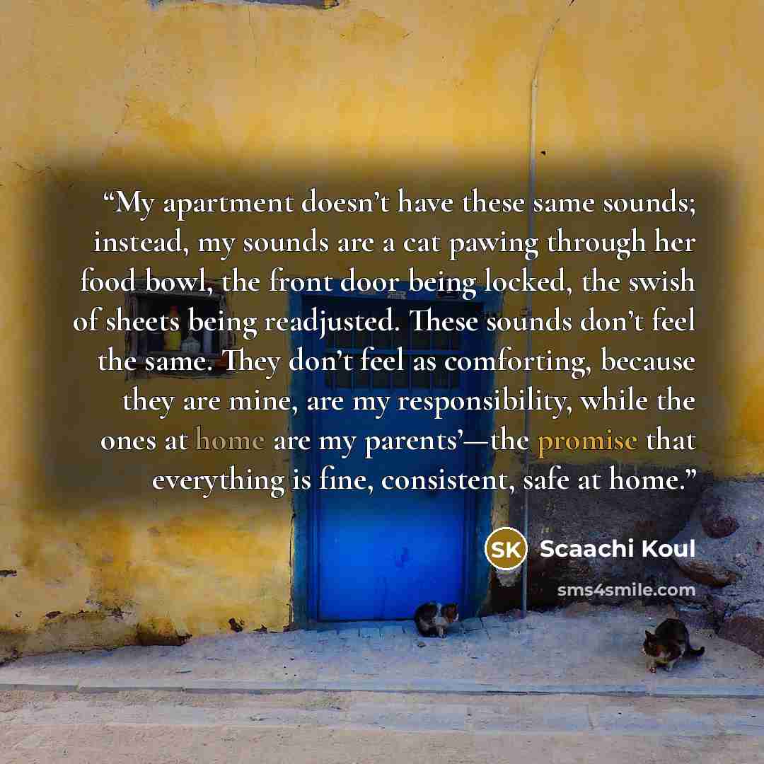 “My apartment doesn’t have these same sounds; instead, my sounds are a cat pawing through her food bowl, the front door being locked, the swish of sheets being readjusted. These sounds don’t feel the same. They don’t feel as comforting, because they are mine, are my responsibility, while the ones…” quote by Scaachi Koul