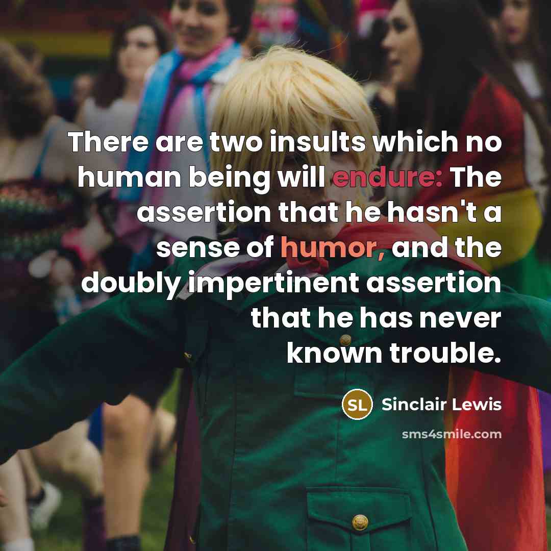 “There are two insults which no human being will endure: The assertion that he hasn't a sense of humor, and the doubly impertinent assertion that he has never known trouble.” quote by Sinclair Lewis