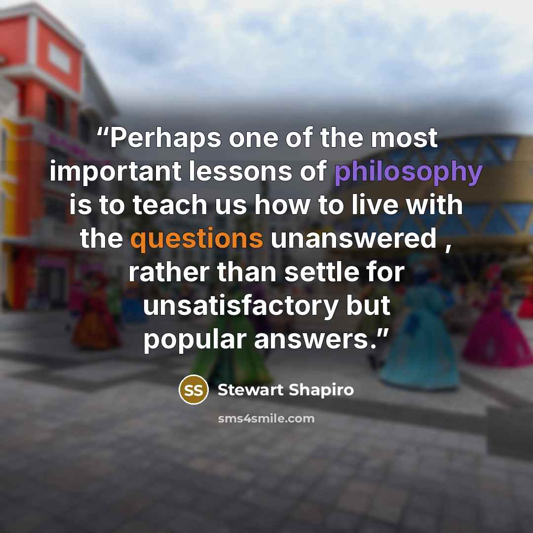 “Perhaps one of the most important lessons of philosophy is to teach us how to live with the questions unanswered , rather than settle for unsatisfactory but popular answers.” quote by Stewart Shapiro