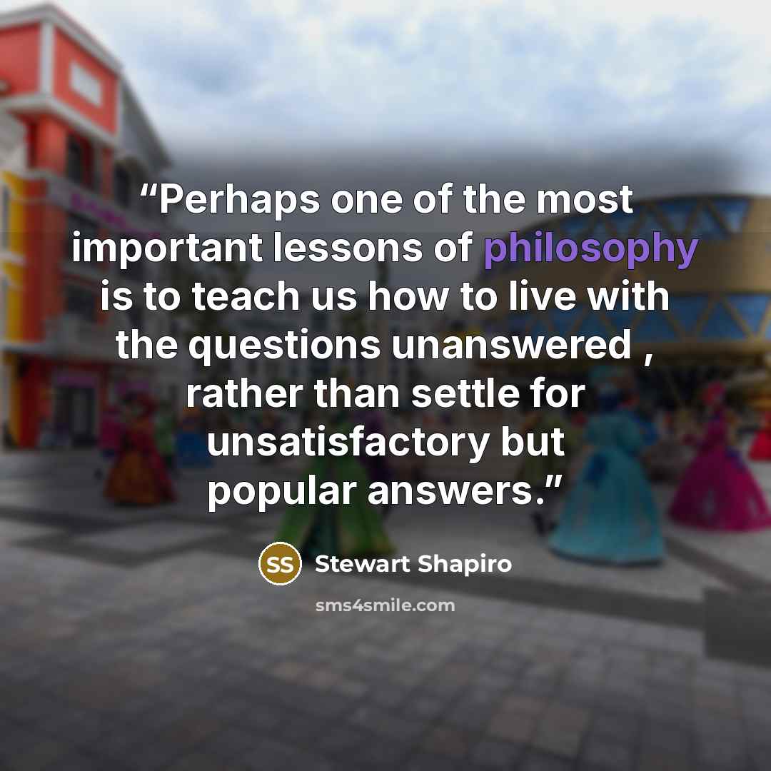 “Perhaps one of the most important lessons of philosophy is to teach us how to live with the questions unanswered , rather than settle for unsatisfactory but popular answers.” quote by Stewart Shapiro