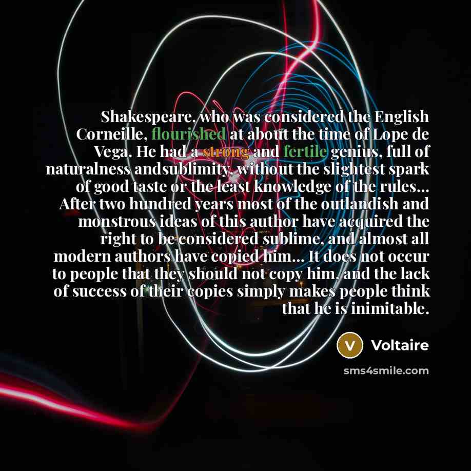 “Shakespeare, who was considered the English Corneille, flourished at about the time of Lope de Vega. He had a strong and fertile genius, full of naturalness andsublimity, without the slightest spark of good taste or the least knowledge of the rules… After two hundred years most of the outlandish…” quote by Voltaire