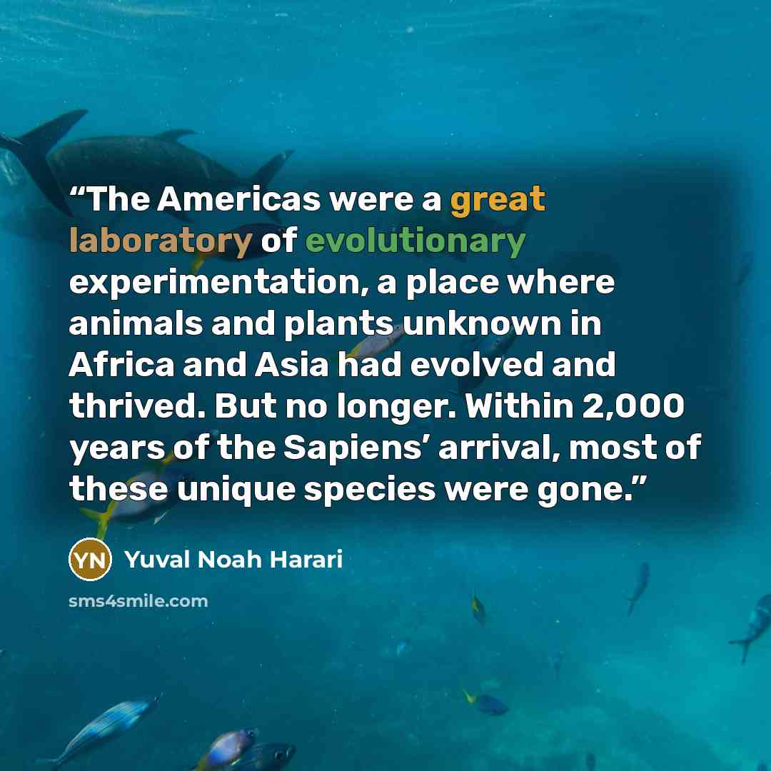 “The Americas were a great laboratory of evolutionary experimentation, a place where animals and plants unknown in Africa and Asia had evolved and thrived. But no longer. Within 2,000 years of the Sapiens’ arrival, most of these unique species were gone.” quote by Yuval Noah Harari