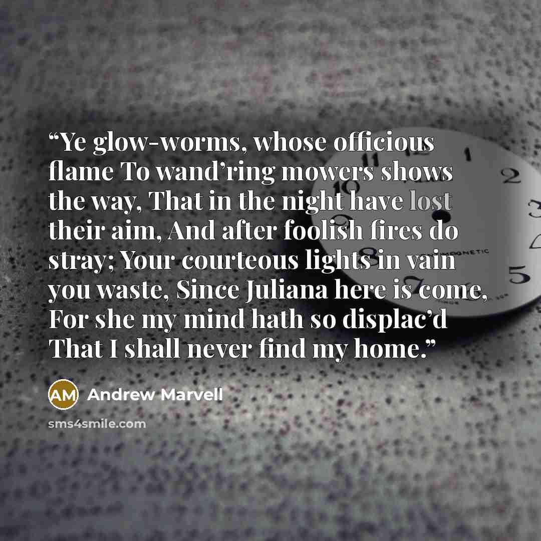 “Ye glow-worms, whose officious flame To wand’ring mowers shows the way, That in the night have lost their aim, And after foolish fires do stray; Your courteous lights in vain you waste, Since Juliana here is come, For she my mind hath so displac’d That I shall never find my home.” quote by Andrew Marvell