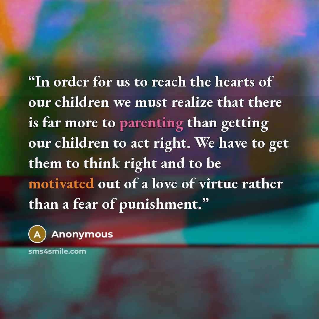 “In order for us to reach the hearts of our children we must realize that there is far more to parenting than getting our children to act right. We have to get them to think right and to be motivated out of a love of virtue rather than a fear of punishment.” quote by Anonymous