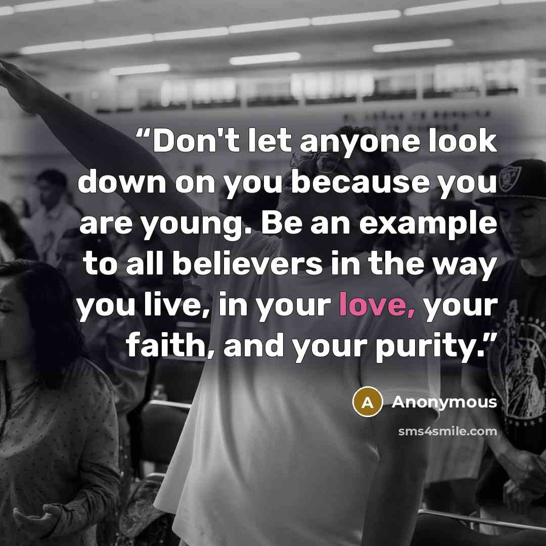 “Don't let anyone look down on you because you are young. Be an example to all believers in the way you live, in your love, your faith, and your purity.” quote by Anonymous