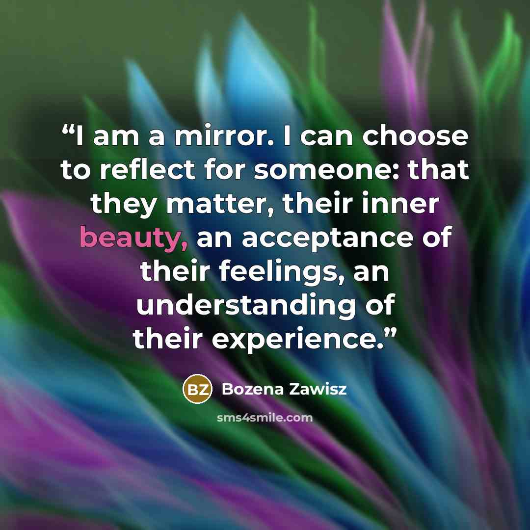 “I am a mirror. I can choose to reflect for someone: that they matter, their inner beauty, an acceptance of their feelings, an understanding of their experience.” quote by Bozena Zawisz