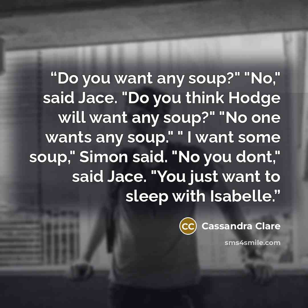 “Do you want any soup?" "No," said Jace. "Do you think Hodge will want any soup?" "No one wants any soup." " I want some soup," Simon said. "No you dont," said Jace. "You just want to sleep with Isabelle.” quote by Cassandra Clare