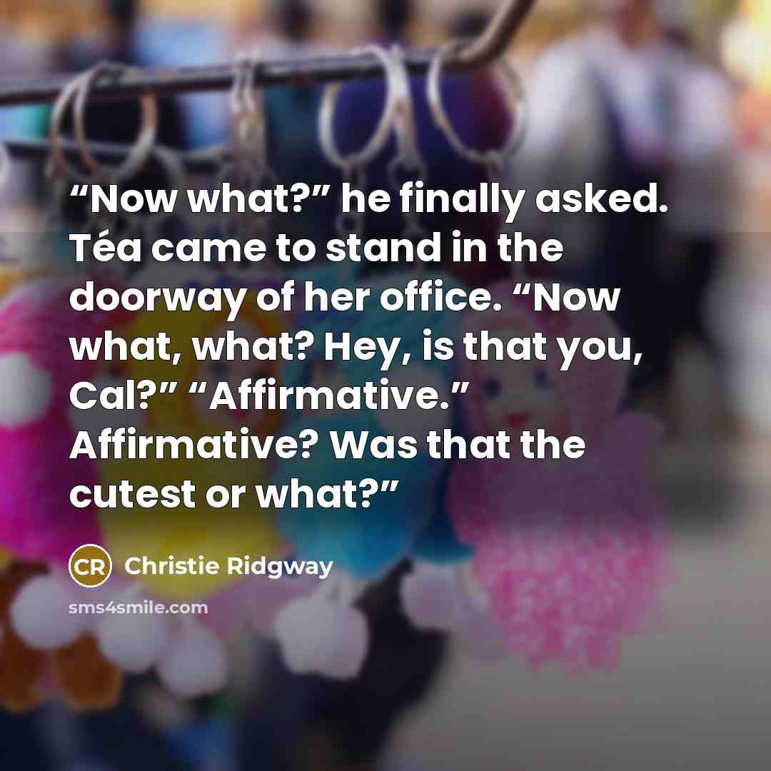 “Now what?” he finally asked. Téa came to stand in the doorway of her office. “Now what, what? Hey, is that you, Cal?” “Affirmative.” Affirmative? Was that the cutest or what?” quote by Christie Ridgway