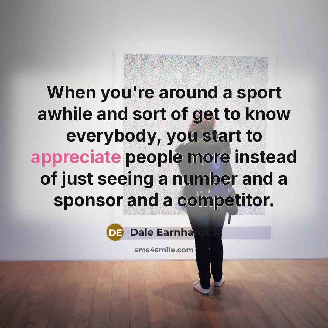 “When you're around a sport awhile and sort of get to know everybody, you start to appreciate people more instead of just seeing a number and a sponsor and a competitor.” quote by Dale Earnhardt Jr