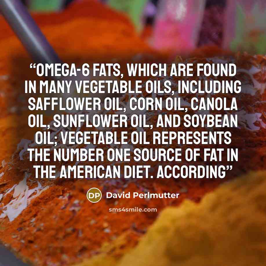 “omega-6 fats, which are found in many vegetable oils, including safflower oil, corn oil, canola oil, sunflower oil, and soybean oil; vegetable oil represents the number one source of fat in the American diet. According” quote by David Perlmutter