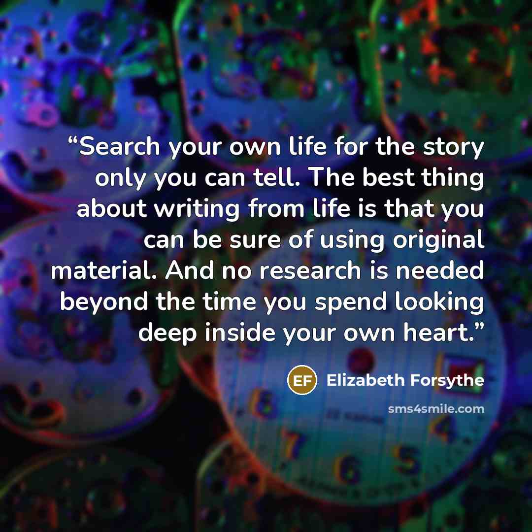“Search your own life for the story only you can tell. The best thing about writing from life is that you can be sure of using original material. And no research is needed beyond the time you spend looking deep inside your own heart.” quote by Elizabeth Forsythe