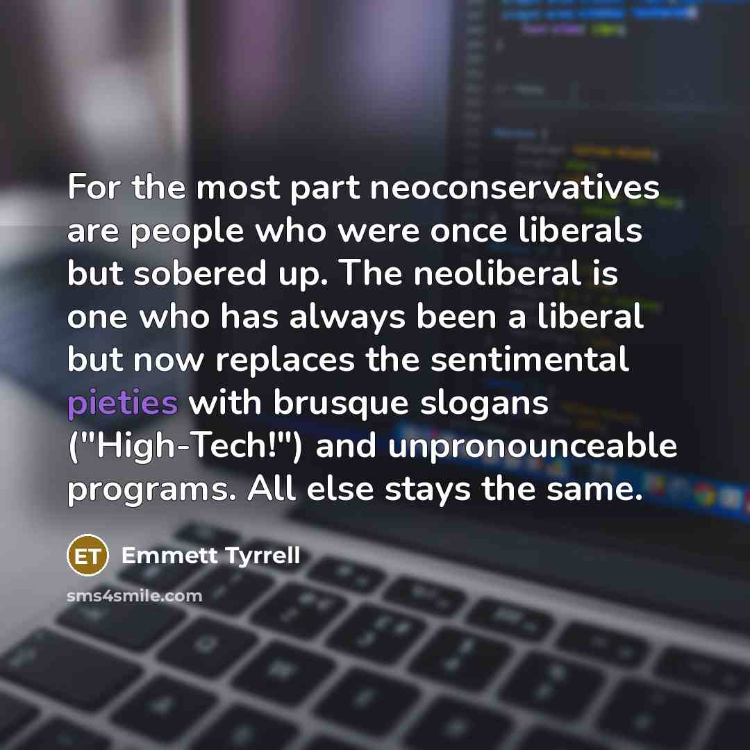 “For the most part neoconservatives are people who were once liberals but sobered up. The neoliberal is one who has always been a liberal but now replaces the sentimental pieties with brusque slogans ("High-Tech!") and unpronounceable programs. All else stays the same.” quote by Emmett Tyrrell
