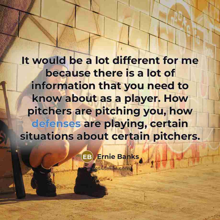 “It would be a lot different for me because there is a lot of information that you need to know about as a player. How pitchers are pitching you, how defenses are playing, certain situations about certain pitchers.” quote by Ernie Banks