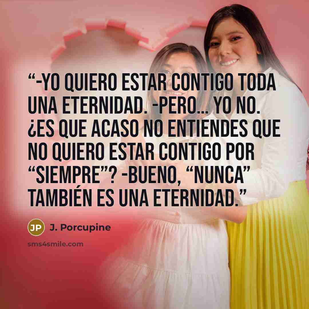 “-Yo quiero estar contigo toda una eternidad. -Pero… yo no. ¿Es que acaso no entiendes que no quiero estar contigo por “siempre”? -Bueno, “nunca” también es una eternidad.” quote by J. Porcupine