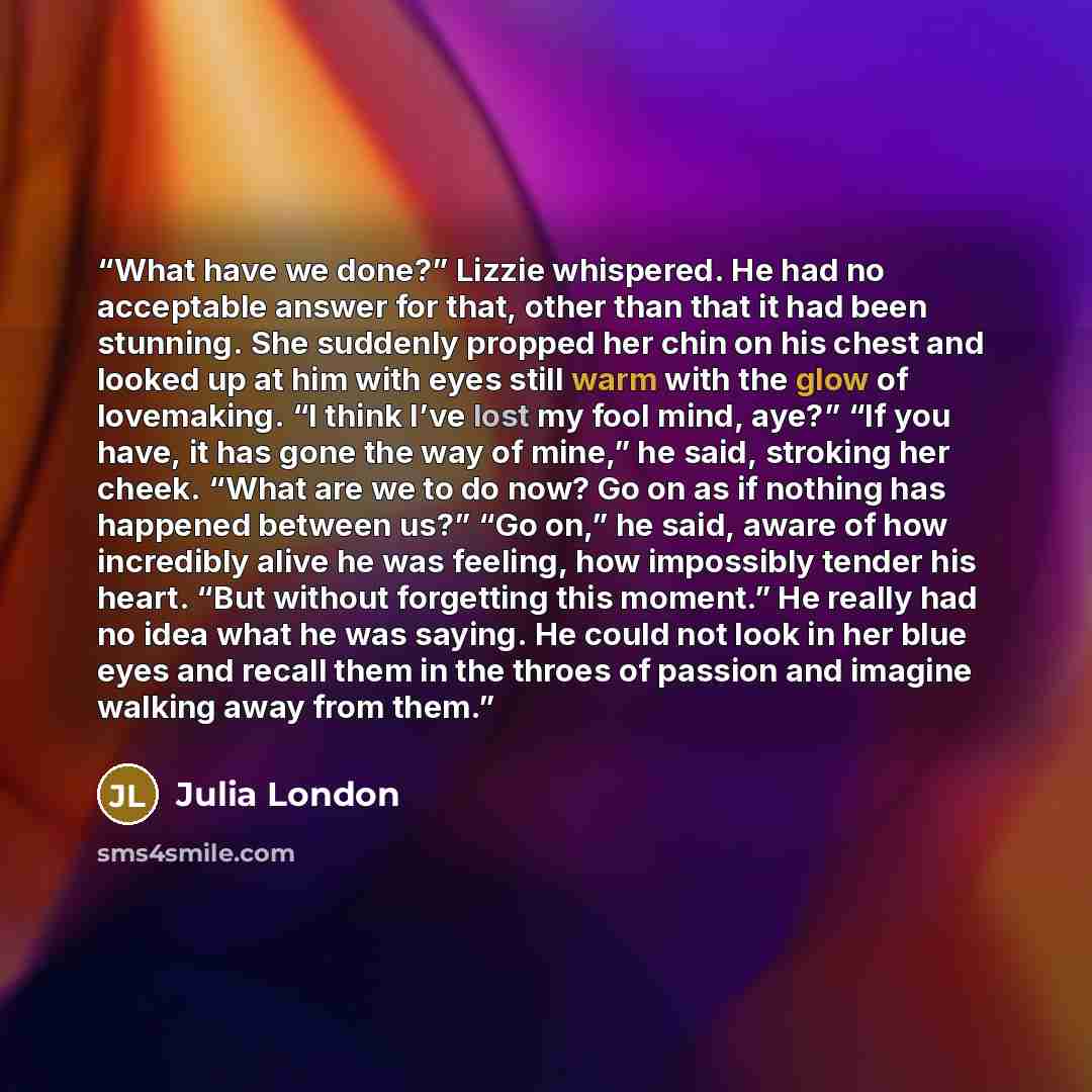 “What have we done?” Lizzie whispered. He had no acceptable answer for that, other than that it had been stunning. She suddenly propped her chin on his chest and looked up at him with eyes still warm with the glow of lovemaking. “I think I’ve lost my fool mind, aye?” “If you have, it has gone the…” quote by Julia London