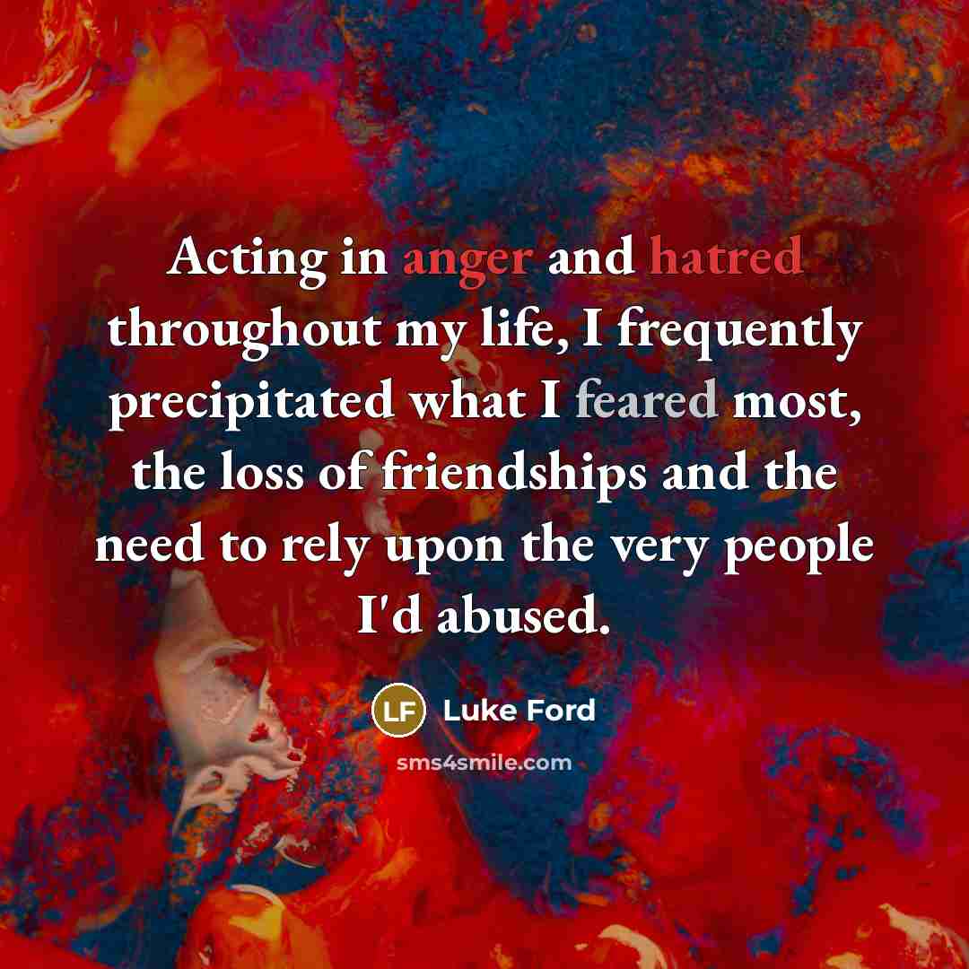 “Acting in anger and hatred throughout my life, I frequently precipitated what I feared most, the loss of friendships and the need to rely upon the very people I'd abused.” quote by Luke Ford